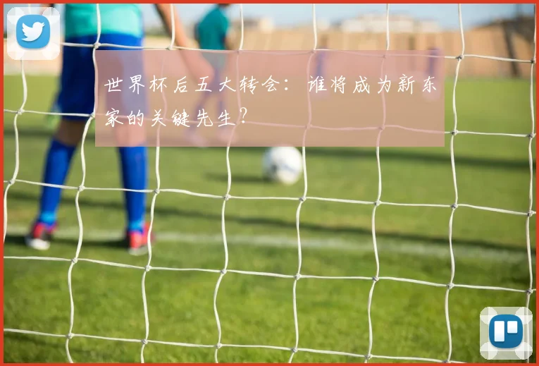 世界杯后五大转会:谁将成为新东家的关键先生?