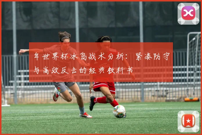 年世界杯冰岛战术分析:紧凑防守与高效反击的经典教科书