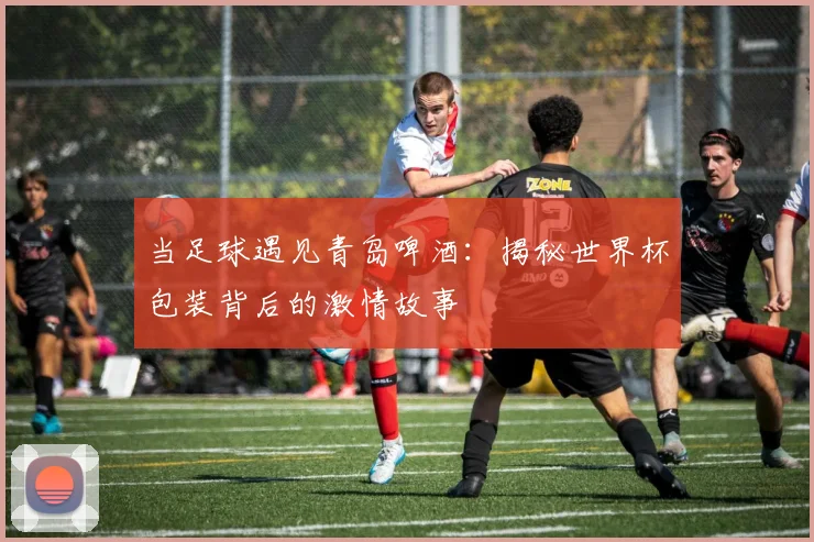 当足球遇见青岛啤酒:揭秘世界杯包装背后的激情故事
