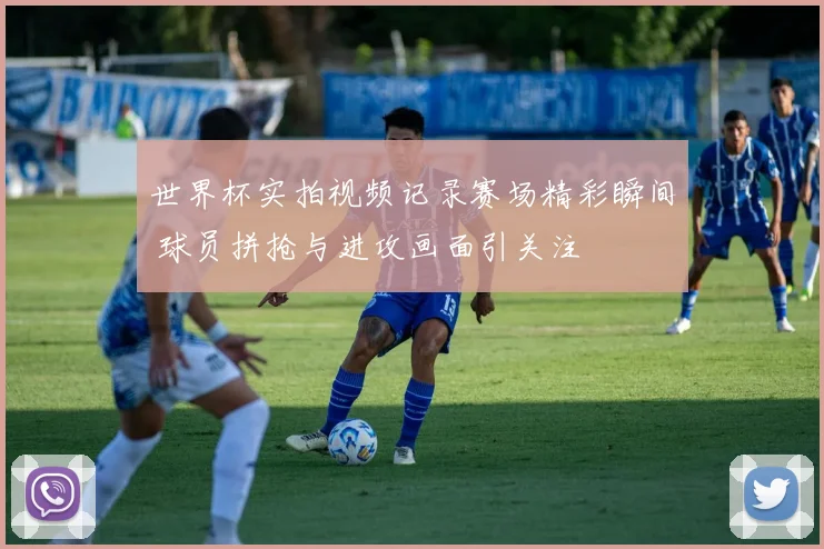 世界杯实拍视频记录赛场精彩瞬间 球员拼抢与进攻画面引关注