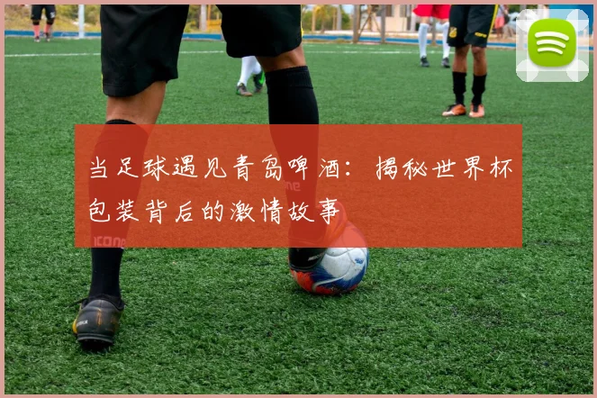 当足球遇见青岛啤酒：揭秘世界杯包装背后的激情故事