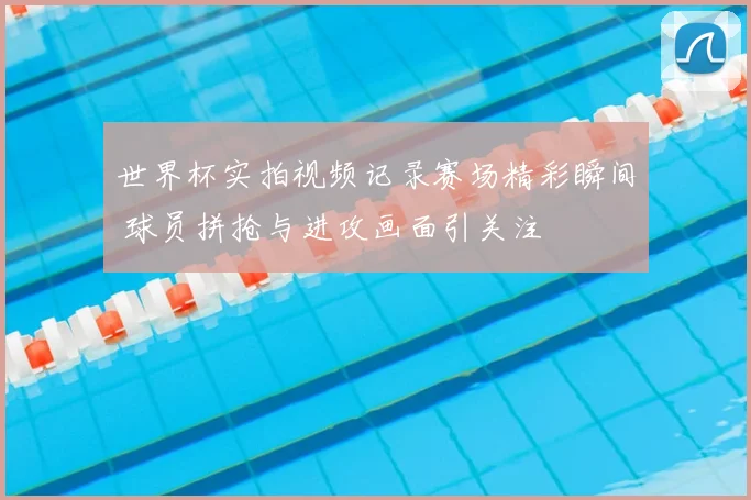 世界杯实拍视频记录赛场精彩瞬间 球员拼抢与进攻画面引关注