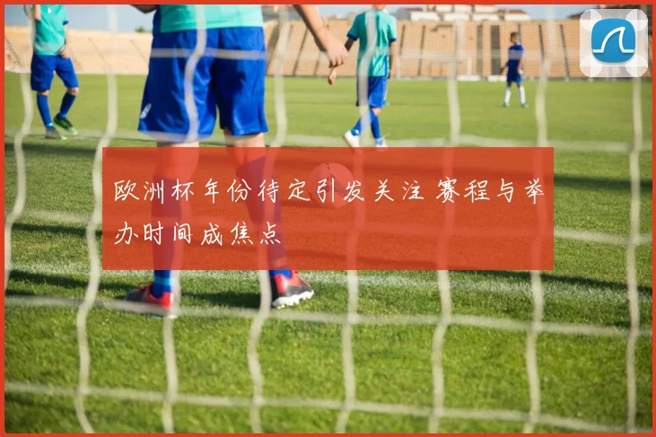 欧洲杯年份待定引发关注 赛程与举办时间成焦点