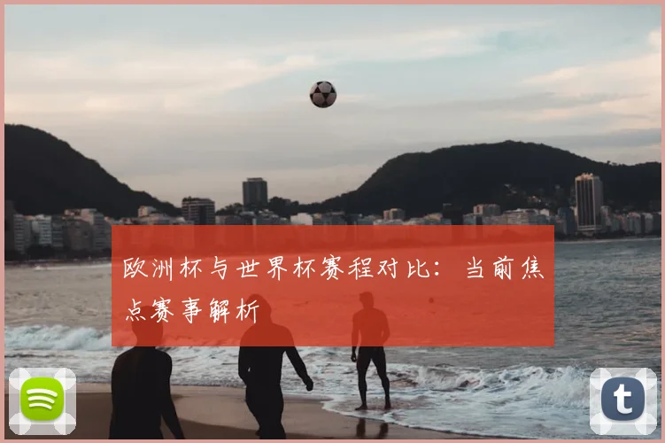 欧洲杯与世界杯赛程对比：当前焦点赛事解析