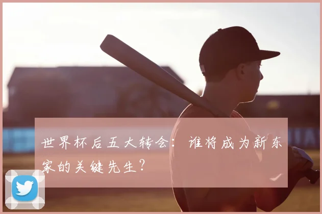 世界杯后五大转会：谁将成为新东家的关键先生？