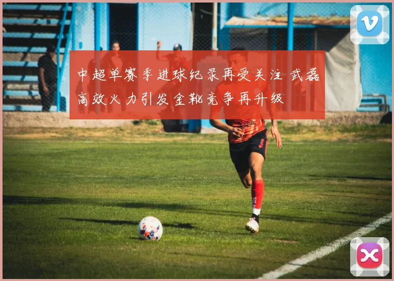 中超单赛季进球纪录再受关注 武磊高效火力引发金靴竞争再升级