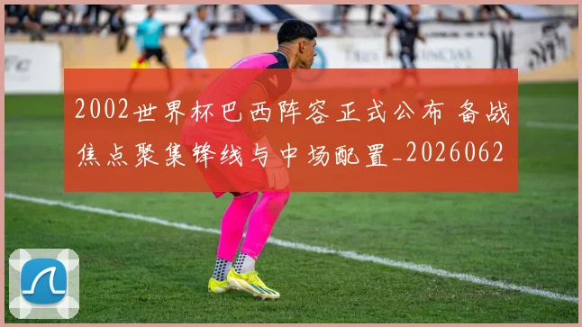 2002世界杯巴西阵容正式公布 备战焦点聚集锋线与中场配置_20260626100226