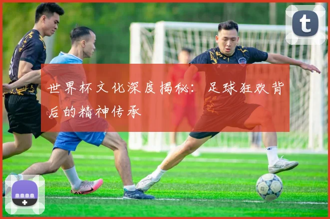 世界杯文化深度揭秘：足球狂欢背后的精神传承