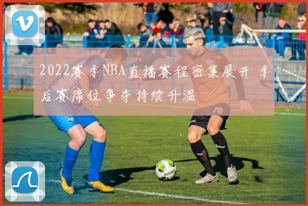 2022赛季NBA直播赛程密集展开 季后赛席位争夺持续升温