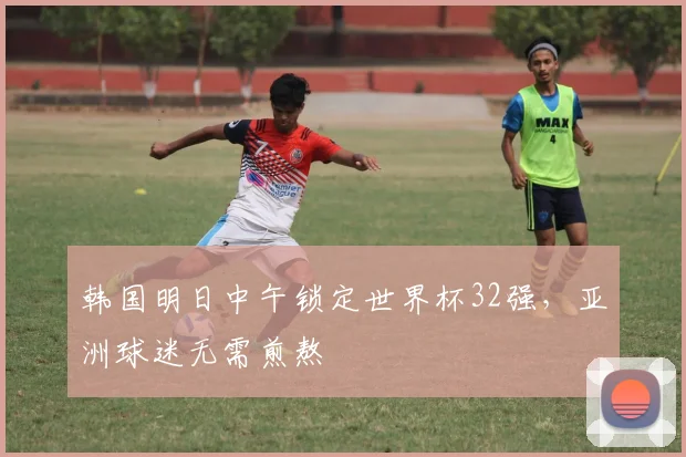 韩国明日中午锁定世界杯32强，亚洲球迷无需煎熬