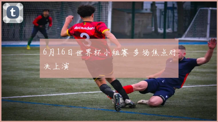 6月16日世界杯小组赛 多场焦点对决上演