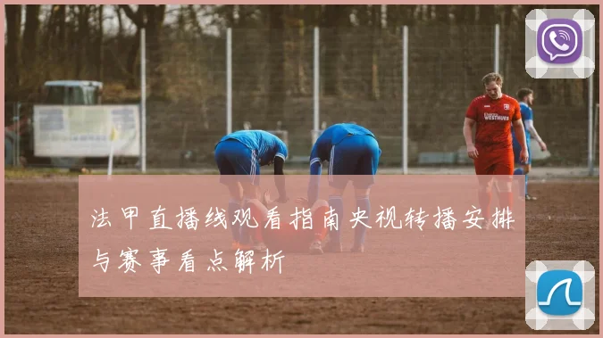 法甲直播线观看指南央视转播安排与赛事看点解析