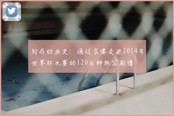 封存的历史:通过录像走进2014年世界杯决赛的120分钟跌宕剧情