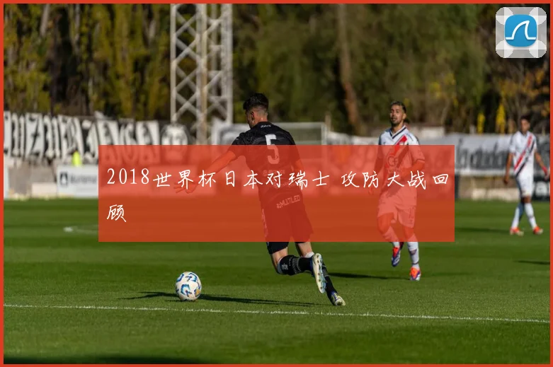 2018世界杯日本对瑞士 攻防大战回顾