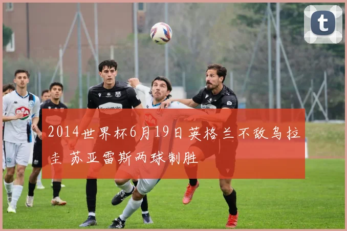 2014世界杯6月19日英格兰不敌乌拉圭 苏亚雷斯两球制胜