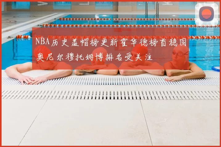 NBA历史盖帽榜更新霍华德榜首稳固奥尼尔穆托姆博排名受关注
