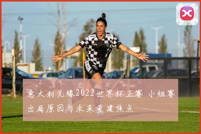 意大利无缘2022世界杯正赛 小组赛出局原因与未来重建焦点