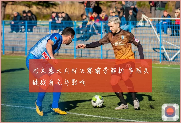 尤文意大利杯决赛前景解析 争冠关键战看点与影响