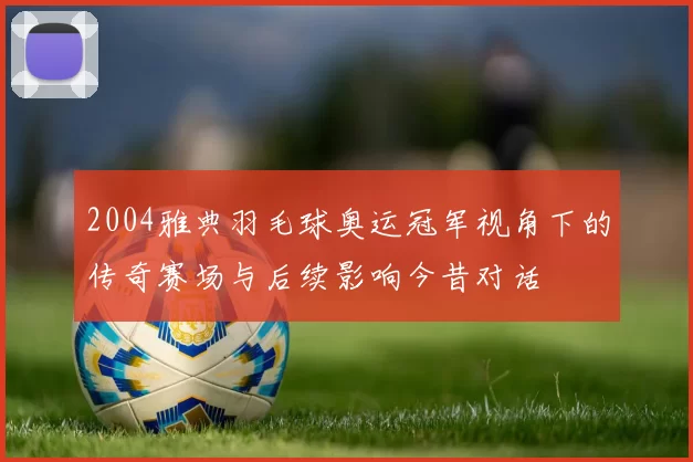 2004雅典羽毛球奥运冠军视角下的传奇赛场与后续影响今昔对话