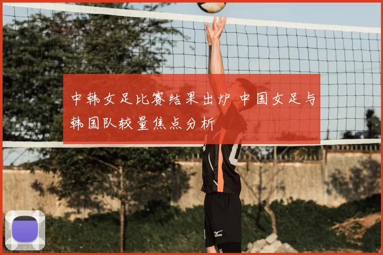 中韩女足比赛结果出炉 中国女足与韩国队较量焦点分析