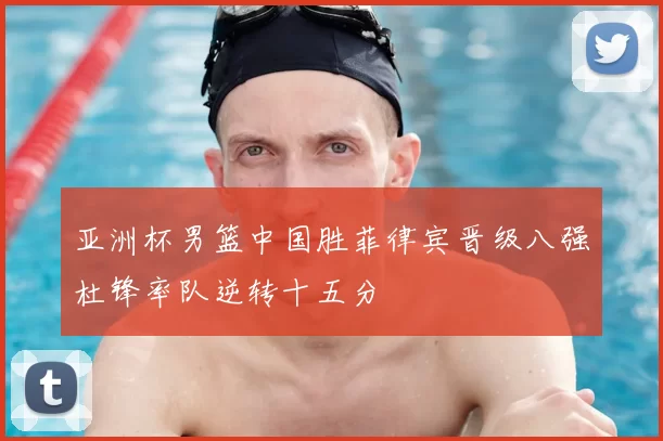 亚洲杯男篮中国胜菲律宾晋级八强杜锋率队逆转十五分