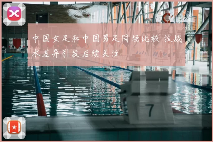 中国女足和中国男足同场比较 技战术差异引发后续关注