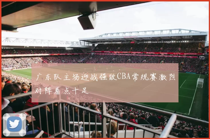 广东队主场迎战强敌CBA常规赛激烈对阵看点十足