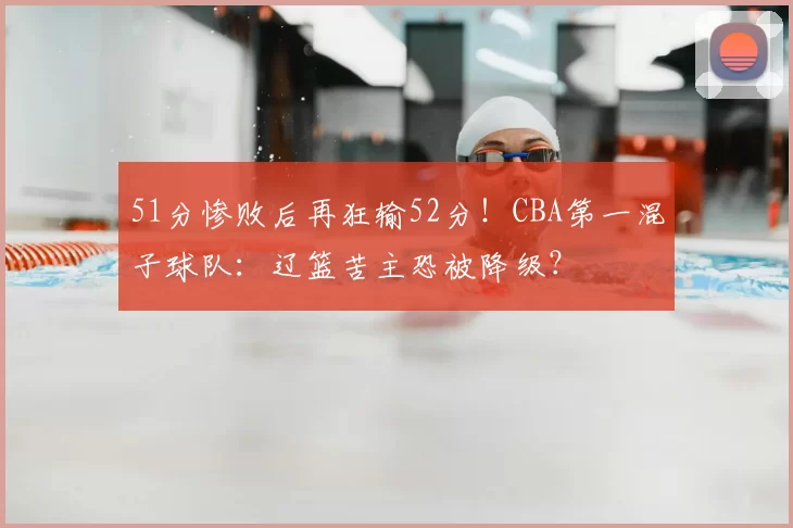 51分惨败后再狂输52分！CBA第一混子球队：辽篮苦主恐被降级？