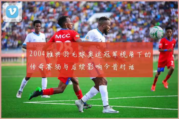 2004雅典羽毛球奥运冠军视角下的传奇赛场与后续影响今昔对话