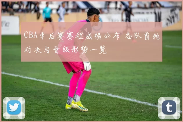 CBA季后赛赛程成绩公布 各队首轮对决与晋级形势一览