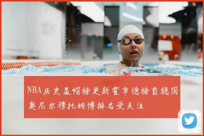 NBA历史盖帽榜更新霍华德榜首稳固奥尼尔穆托姆博排名受关注