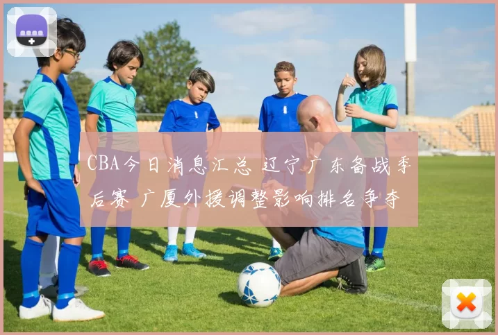 CBA今日消息汇总 辽宁广东备战季后赛 广厦外援调整影响排名争夺