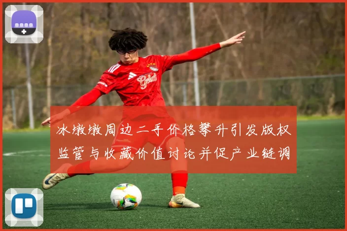 冰墩墩周边二手价格攀升引发版权监管与收藏价值讨论并促产业链调整