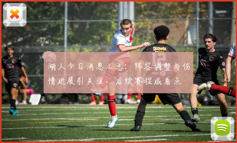 湖人今日消息汇总：阵容调整与伤情进展引关注，后续赛程成看点