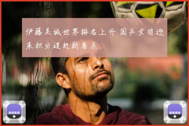 伊藤美诚世界排名上升 国乒女将迎来积分追赶新看点