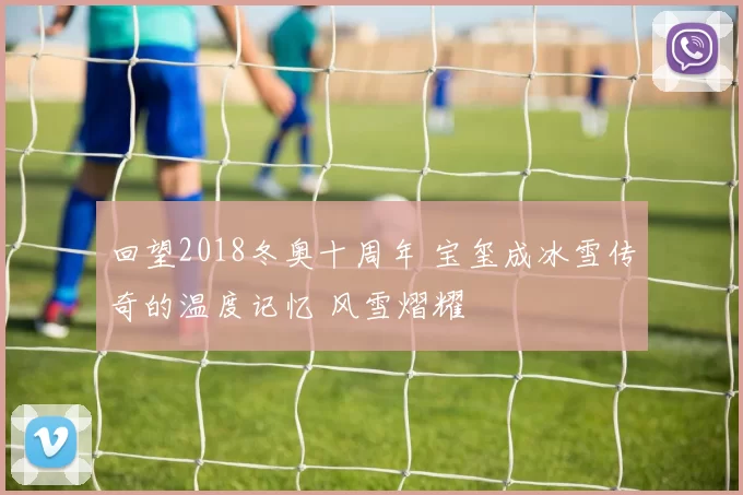 回望2018冬奥十周年 宝玺成冰雪传奇的温度记忆 风雪熠耀
