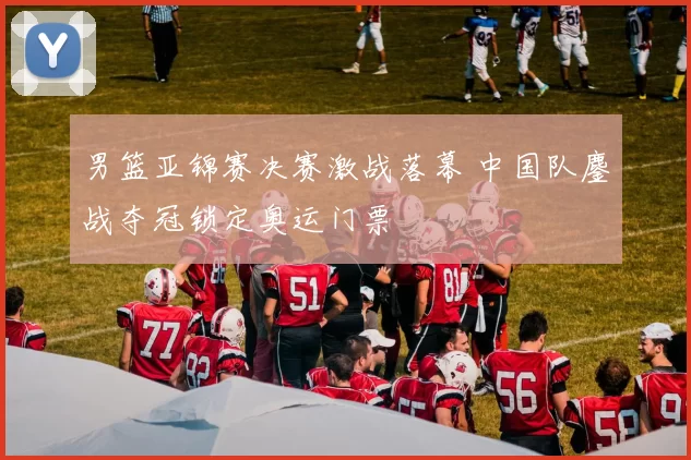 男篮亚锦赛决赛激战落幕 中国队鏖战夺冠锁定奥运门票