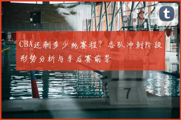 CBA还剩多少轮赛程？各队冲刺阶段形势分析与季后赛前景