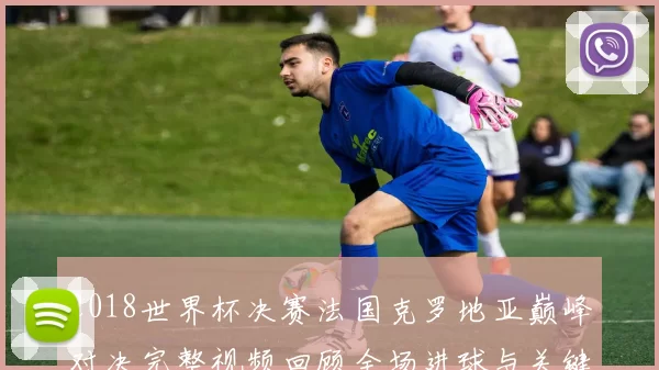 2018世界杯决赛法国克罗地亚巅峰对决完整视频回顾全场进球与关键时刻