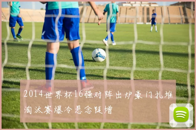 2014世界杯16强对阵出炉豪门扎堆淘汰赛爆冷悬念陡增
