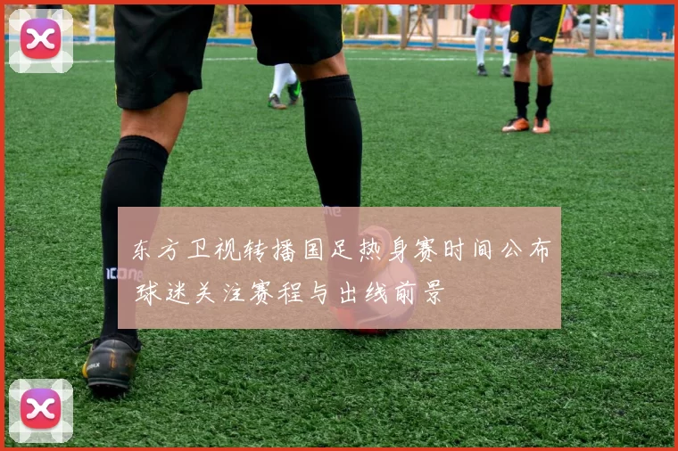 东方卫视转播国足热身赛时间公布 球迷关注赛程与出线前景