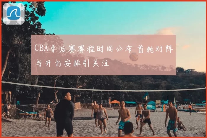 CBA季后赛赛程时间公布 首轮对阵与开打安排引关注