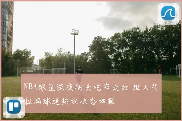 NBA球星深夜街头吃串走红 烟火气拉满球迷热议状态回暖