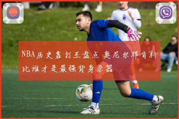 NBA历史靠打王盘点 奥尼尔邓肯科比谁才是最强背身杀器