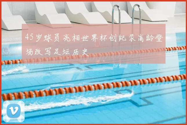 45岁球员亮相世界杯创纪录高龄登场改写足坛历史