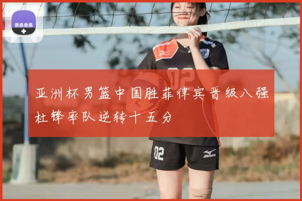 亚洲杯男篮中国胜菲律宾晋级八强杜锋率队逆转十五分