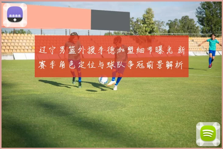 辽宁男篮外援李德加盟细节曝光 新赛季角色定位与球队争冠前景解析