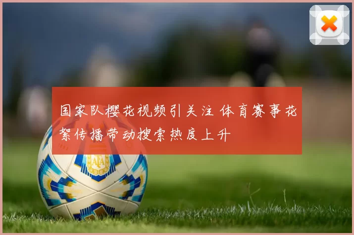 国家队樱花视频引关注 体育赛事花絮传播带动搜索热度上升