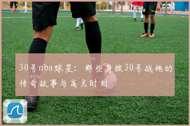 30号nba球星：那些身披30号战袍的传奇故事与高光时刻