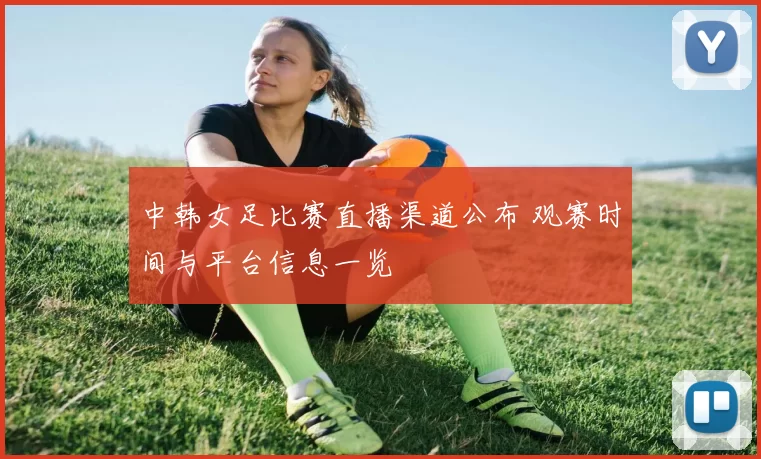 中韩女足比赛直播渠道公布 观赛时间与平台信息一览